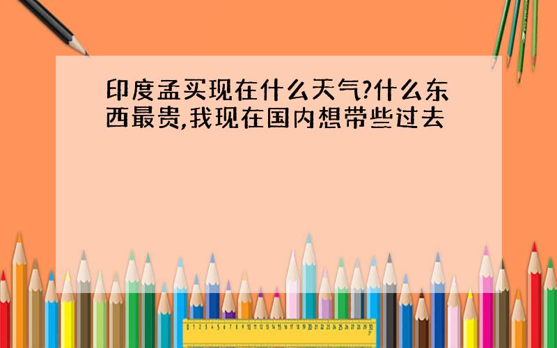 印度孟买现在什么天气?什么东西最贵,我现在国内想带些过去