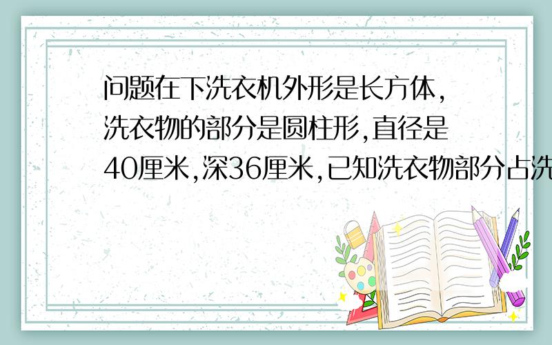 问题在下洗衣机外形是长方体,洗衣物的部分是圆柱形,直径是40厘米,深36厘米,已知洗衣物部分占洗衣机体积的60%,洗衣机