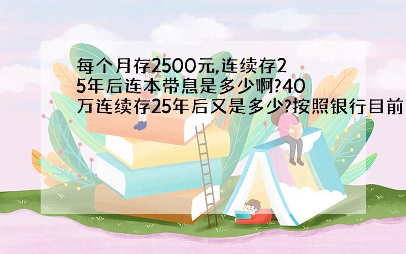 每个月存2500元,连续存25年后连本带息是多少啊?40万连续存25年后又是多少?按照银行目前的利率