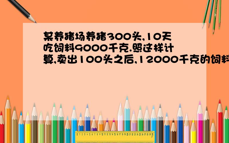 某养猪场养猪300头,10天吃饲料9000千克.照这样计算,卖出100头之后,12000千克的饲料可以吃几天?