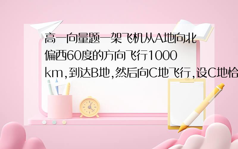 高一向量题一架飞机从A地向北偏西60度的方向飞行1000km,到达B地,然后向C地飞行,设C地恰好在A地的南偏西60%,