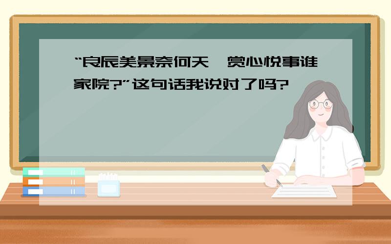 “良辰美景奈何天,赏心悦事谁家院?”这句话我说对了吗?