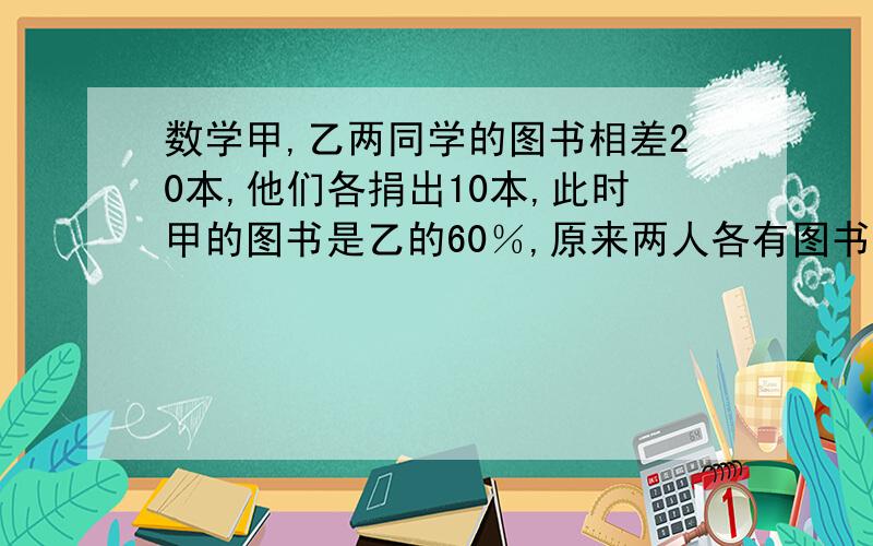 数学甲,乙两同学的图书相差20本,他们各捐出10本,此时甲的图书是乙的60％,原来两人各有图书多少本