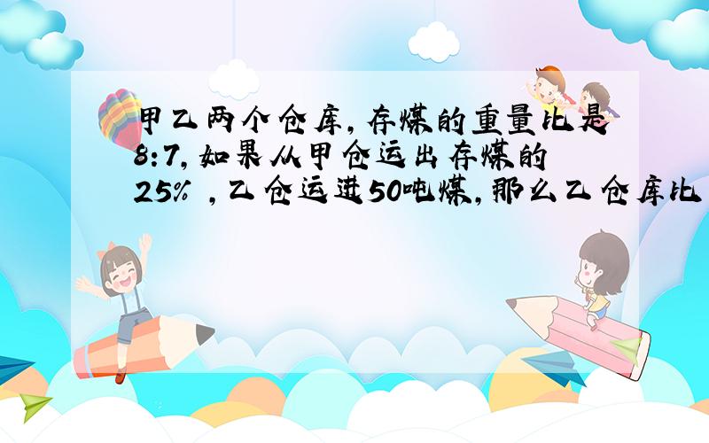 甲乙两个仓库,存煤的重量比是8:7,如果从甲仓运出存煤的25% ,乙仓运进50吨煤,那么乙仓库比甲仓库多80吨