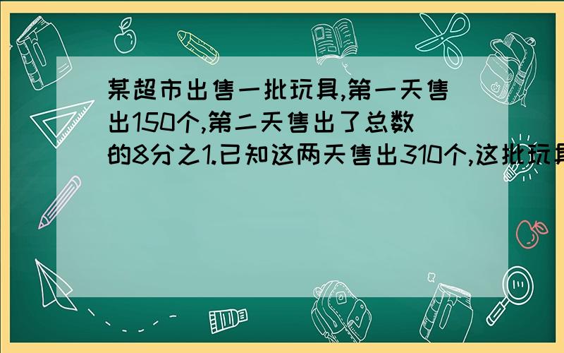 某超市出售一批玩具,第一天售出150个,第二天售出了总数的8分之1.已知这两天售出310个,这批玩具共有