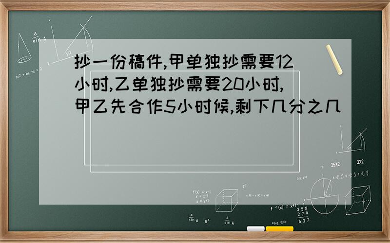 抄一份稿件,甲单独抄需要12小时,乙单独抄需要20小时,甲乙先合作5小时候,剩下几分之几