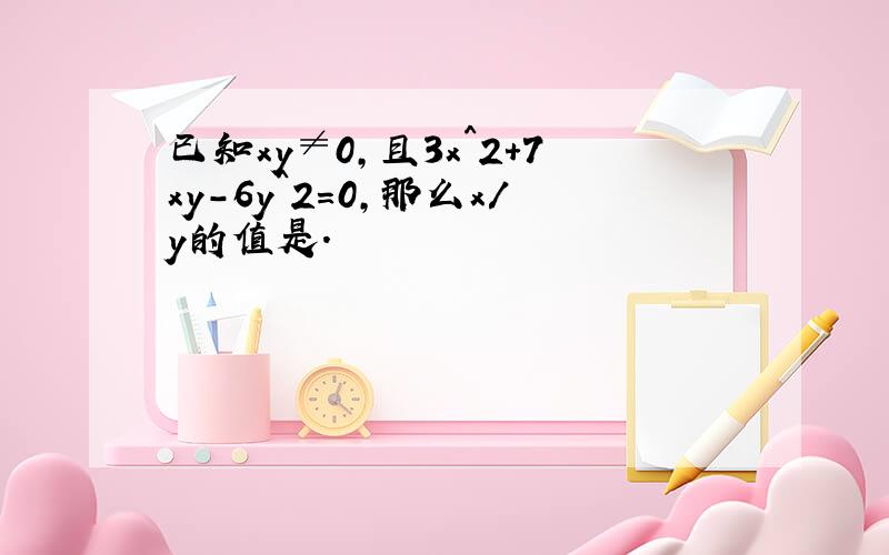 已知xy≠0,且3x^2+7xy-6y^2=0,那么x/y的值是.