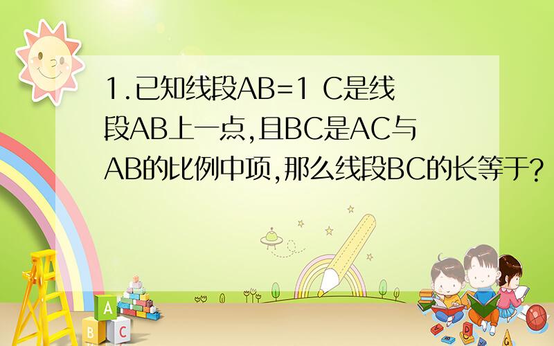 1.已知线段AB=1 C是线段AB上一点,且BC是AC与AB的比例中项,那么线段BC的长等于?