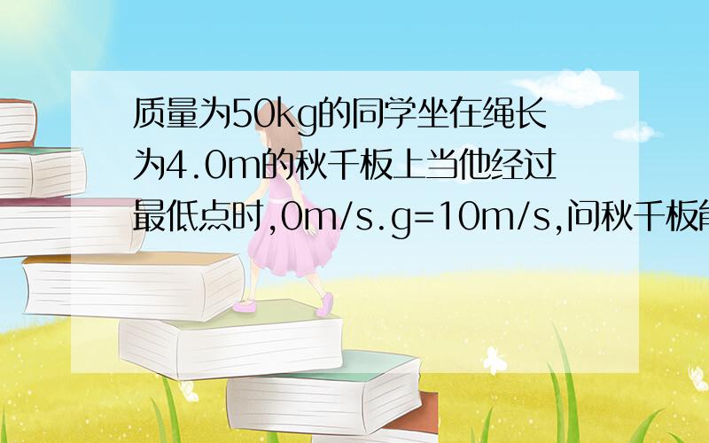 质量为50kg的同学坐在绳长为4.0m的秋千板上当他经过最低点时,0m/s.g=10m/s,问秋千板能达到的最度