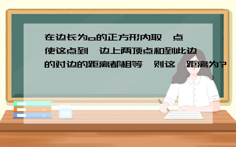 在边长为a的正方形内取一点,使这点到一边上两顶点和到此边的对边的距离都相等,则这一距离为?