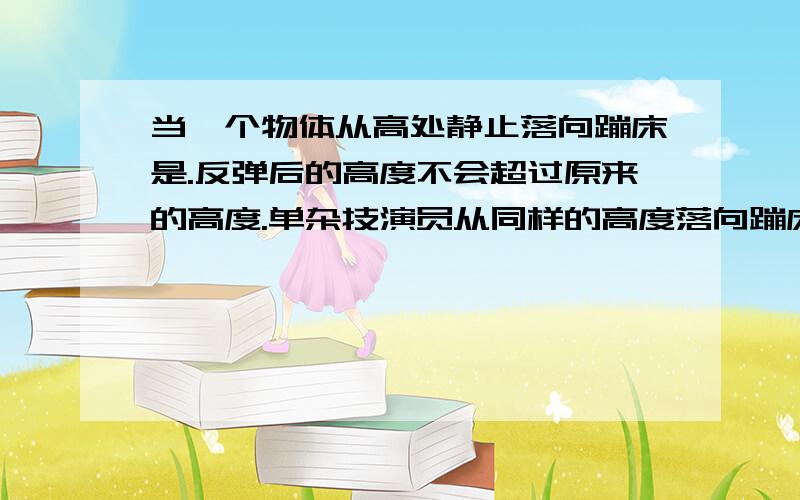 当一个物体从高处静止落向蹦床是.反弹后的高度不会超过原来的高度.单杂技演员从同样的高度落向蹦床时.可以大大超过原来的高度