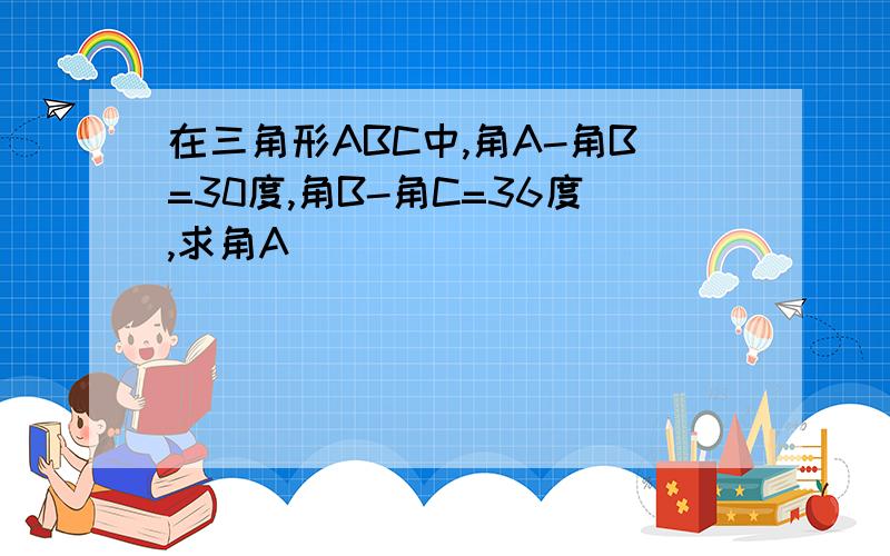 在三角形ABC中,角A-角B=30度,角B-角C=36度,求角A