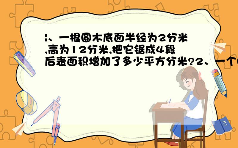 |、一根圆木底面半经为2分米,高为12分米,把它锯成4段后表面积增加了多少平方分米?2、一个圆