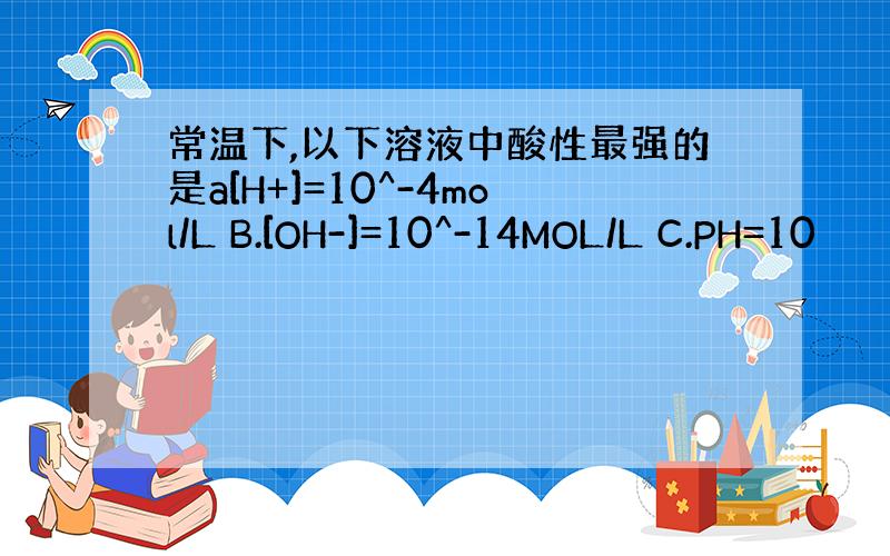 常温下,以下溶液中酸性最强的是a[H+]=10^-4mol/L B.[OH-]=10^-14MOL/L C.PH=10