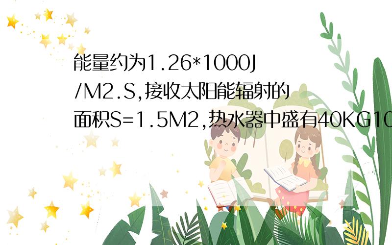 能量约为1.26*1000J/M2.S,接收太阳能辐射的面积S=1.5M2,热水器中盛有40KG10℃的冷水.