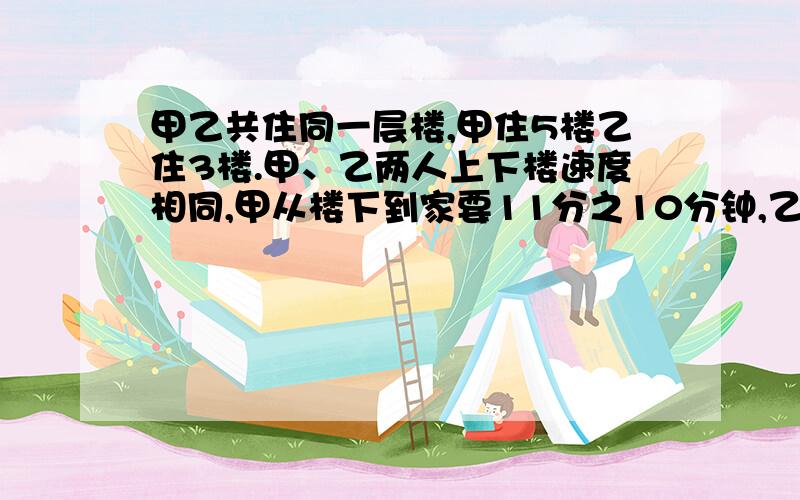 甲乙共住同一层楼,甲住5楼乙住3楼.甲、乙两人上下楼速度相同,甲从楼下到家要11分之10分钟,乙从下到家