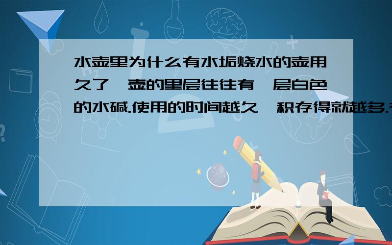 水壶里为什么有水垢烧水的壶用久了,壶的里层往往有一层白色的水碱.使用的时间越久,积存得就越多.有人叫它“水锈”,也有叫它