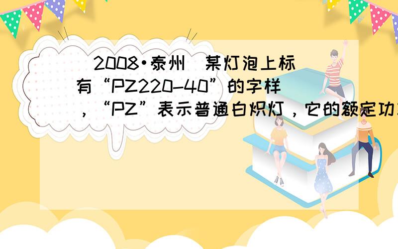 （2008•泰州）某灯泡上标有“PZ220-40”的字样，“PZ”表示普通白炽灯，它的额定功率是______W，正常发光