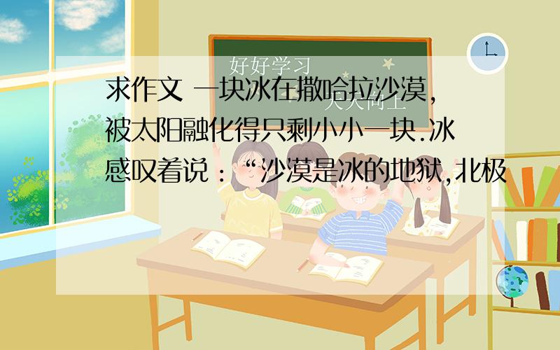 求作文 一块冰在撒哈拉沙漠,被太阳融化得只剩小小一块.冰感叹着说：“沙漠是冰的地狱,北极