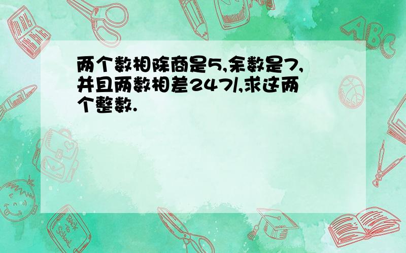 两个数相除商是5,余数是7,并且两数相差247/,求这两个整数.