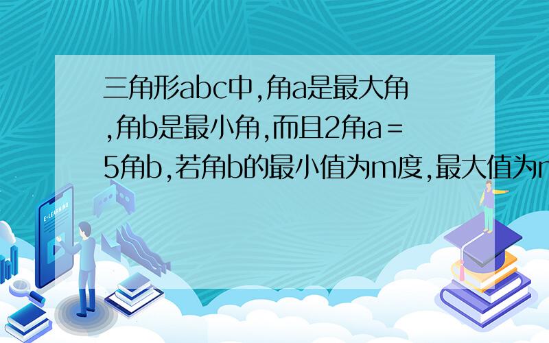 三角形abc中,角a是最大角,角b是最小角,而且2角a＝5角b,若角b的最小值为m度,最大值为n度,求m+n