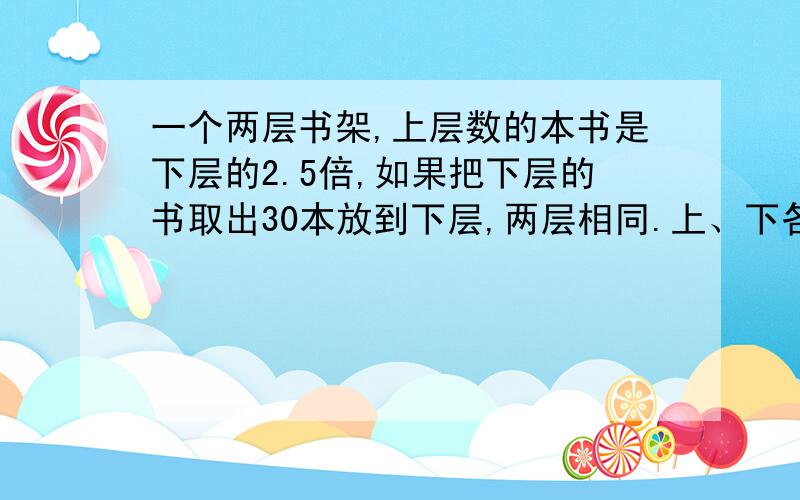 一个两层书架,上层数的本书是下层的2.5倍,如果把下层的书取出30本放到下层,两层相同.上、下各多少本?