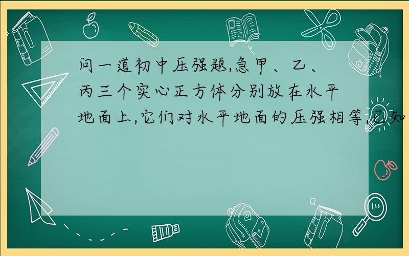 问一道初中压强题,急甲、乙、丙三个实心正方体分别放在水平地面上,它们对水平地面的压强相等,已知密度甲不好意思 抱歉了