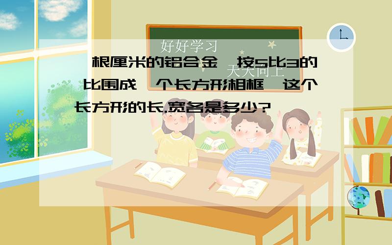 一根厘米的铝合金,按5比3的 比围成一个长方形相框,这个长方形的长.宽各是多少?