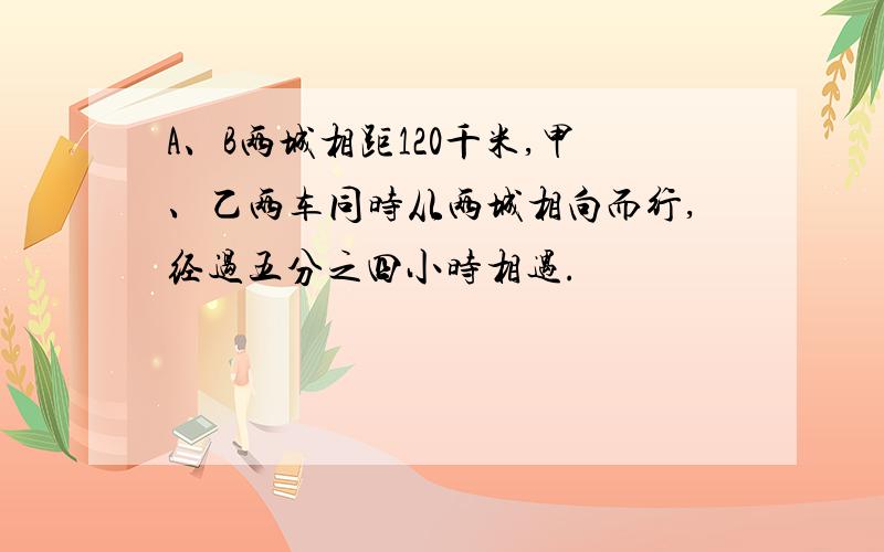 A、B两城相距120千米,甲、乙两车同时从两城相向而行,经过五分之四小时相遇.