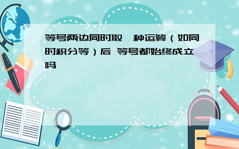 等号两边同时取一种运算（如同时积分等）后 等号都始终成立吗