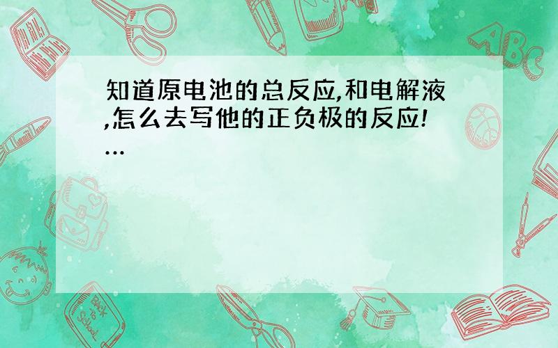 知道原电池的总反应,和电解液,怎么去写他的正负极的反应!…