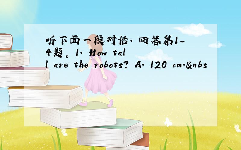 听下面一段对话. 回答第1-4题。 1. How tall are the robots? A. 120 cm.&nbs