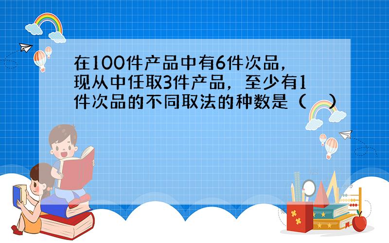 在100件产品中有6件次品，现从中任取3件产品，至少有1件次品的不同取法的种数是（　　）