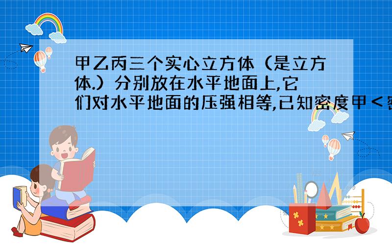 甲乙丙三个实心立方体（是立方体.）分别放在水平地面上,它们对水平地面的压强相等,已知密度甲＜密度乙＜密度丙.若在甲、乙、