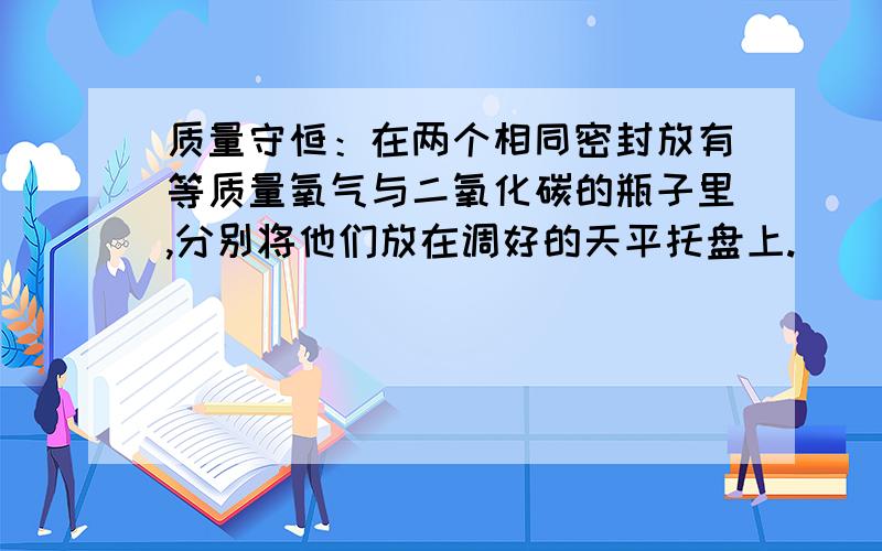 质量守恒：在两个相同密封放有等质量氧气与二氧化碳的瓶子里,分别将他们放在调好的天平托盘上.