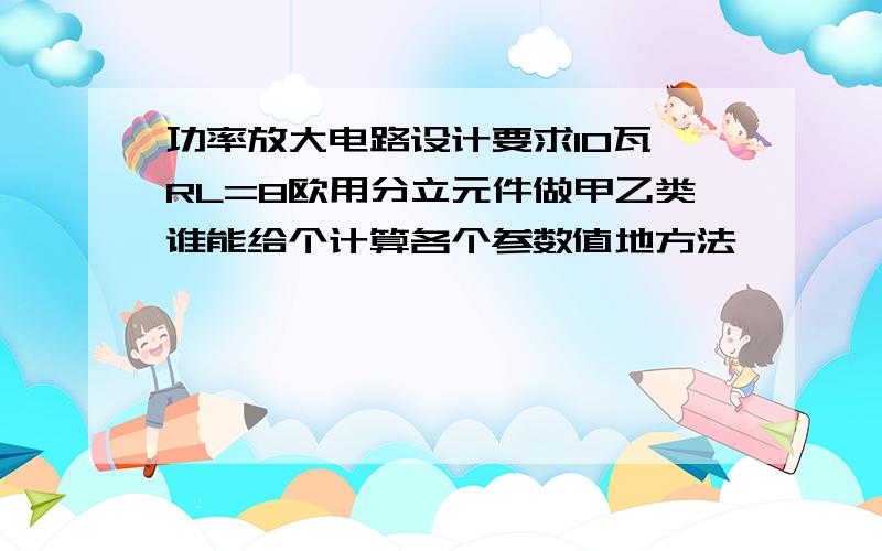 功率放大电路设计要求10瓦 RL=8欧用分立元件做甲乙类谁能给个计算各个参数值地方法