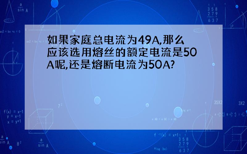 如果家庭总电流为49A,那么应该选用熔丝的额定电流是50A呢,还是熔断电流为50A?