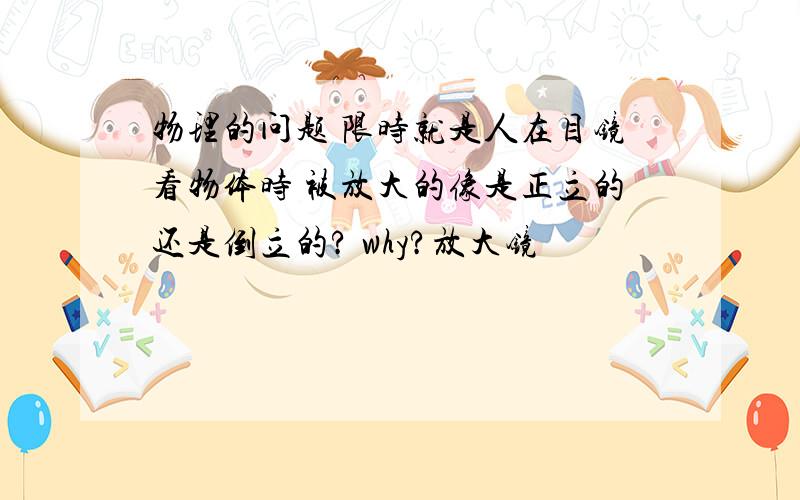 物理的问题 限时就是人在目镜看物体时 被放大的像是正立的还是倒立的? why?放大镜