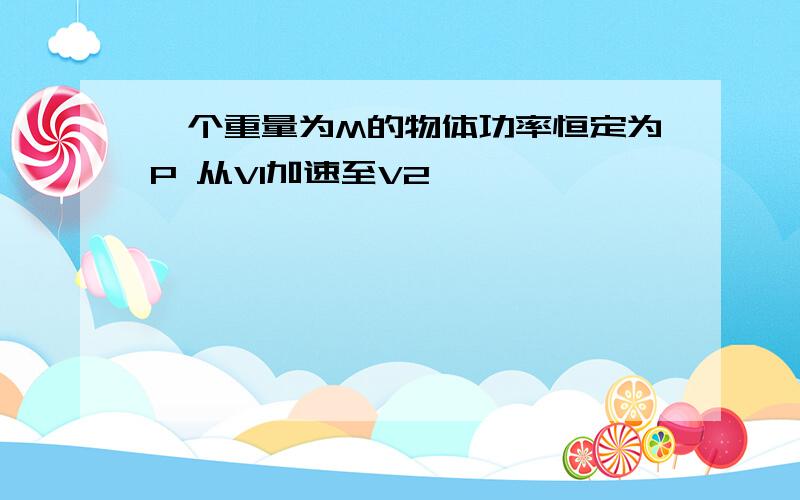 一个重量为M的物体功率恒定为P 从V1加速至V2