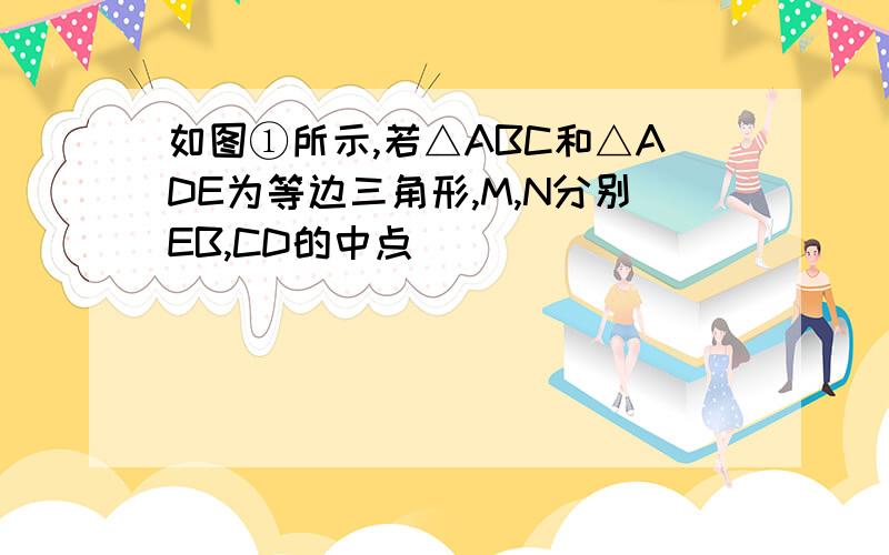 如图①所示,若△ABC和△ADE为等边三角形,M,N分别EB,CD的中点