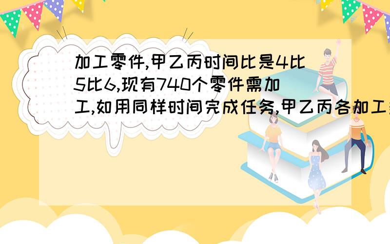 加工零件,甲乙丙时间比是4比5比6,现有740个零件需加工,如用同样时间完成任务,甲乙丙各加工多少