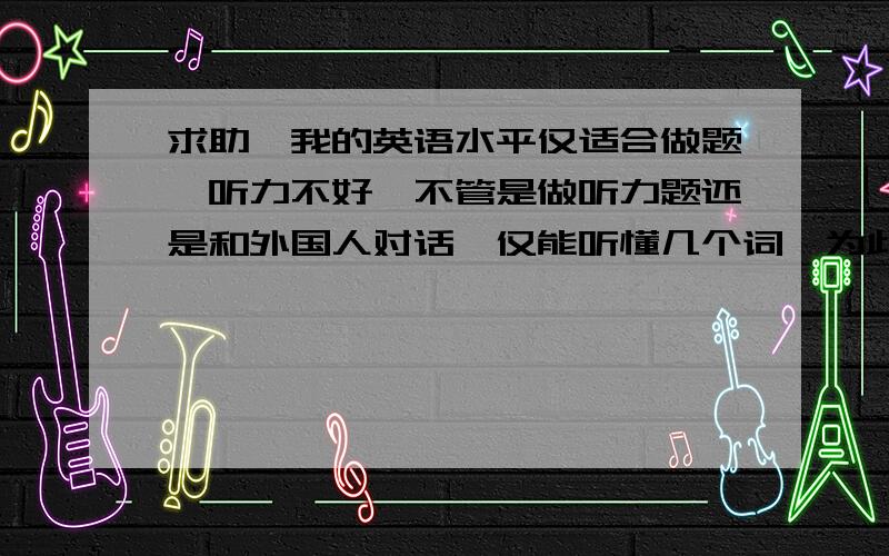 求助,我的英语水平仅适合做题,听力不好,不管是做听力题还是和外国人对话,仅能听懂几个词,为此着急.