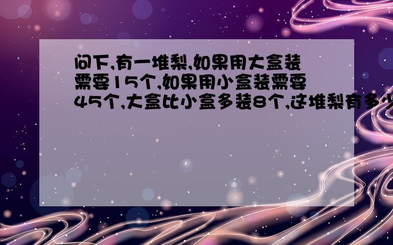 问下,有一堆梨,如果用大盒装需要15个,如果用小盒装需要45个,大盒比小盒多装8个,这堆梨有多少个?