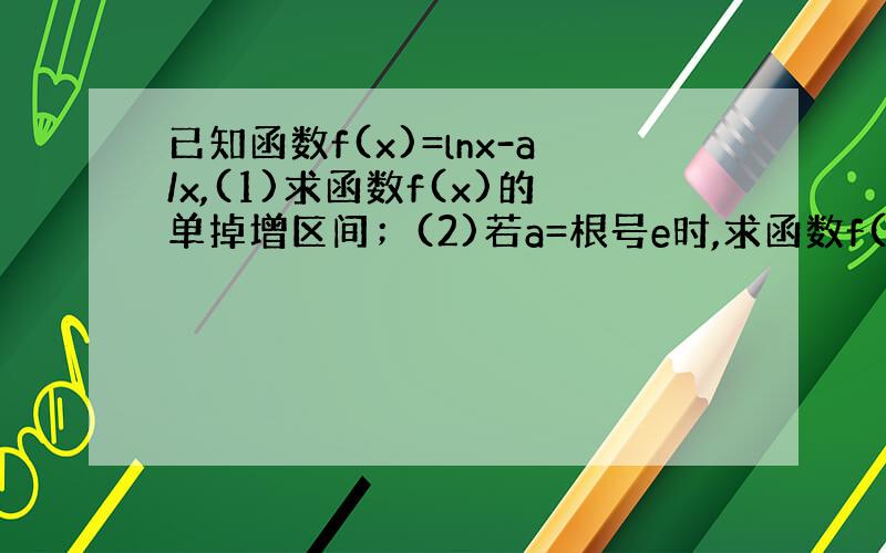 已知函数f(x)=lnx-a/x,(1)求函数f(x)的单掉增区间；(2)若a=根号e时,求函数f(x)在[1,e]上的