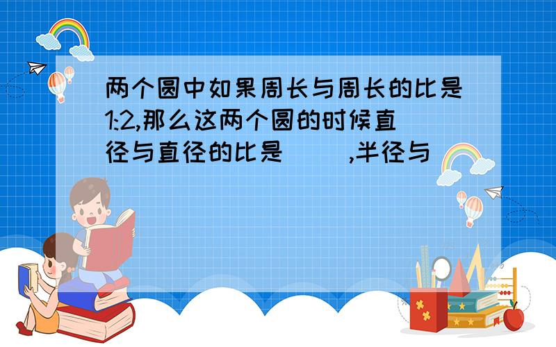 两个圆中如果周长与周长的比是1:2,那么这两个圆的时候直径与直径的比是（ ）,半径与