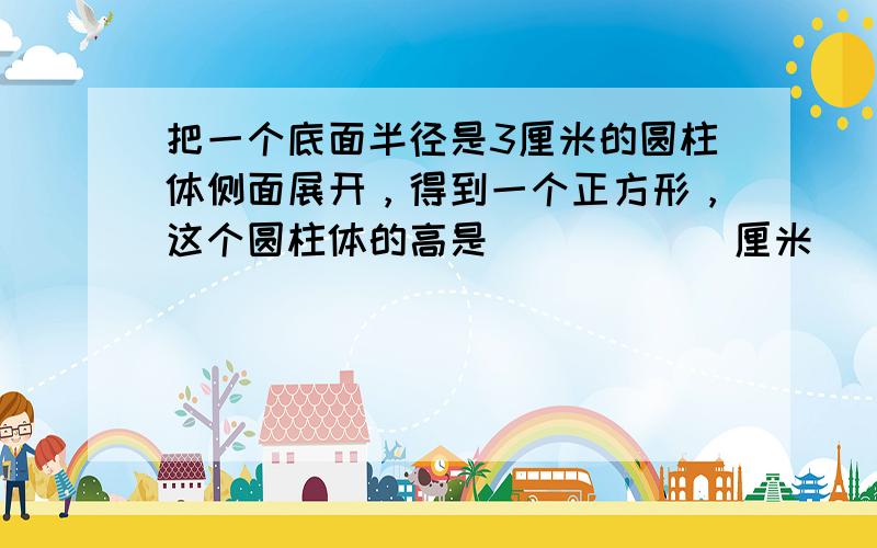 把一个底面半径是3厘米的圆柱体侧面展开，得到一个正方形，这个圆柱体的高是______厘米．