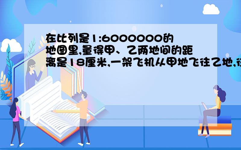 在比列是1:6000000的地图里,量得甲、乙两地间的距离是18厘米,一架飞机从甲地飞往乙地,往返共用9小时,往返的速度