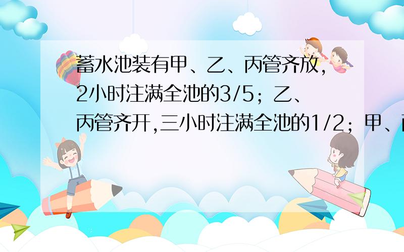 蓄水池装有甲、乙、丙管齐放,2小时注满全池的3/5；乙、丙管齐开,三小时注满全池的1/2；甲、丙管齐开,一小时注满全池的