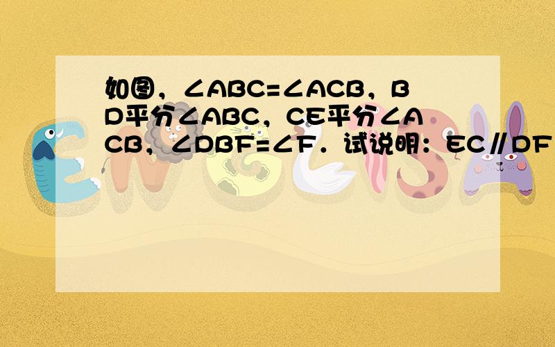 如图，∠ABC=∠ACB，BD平分∠ABC，CE平分∠ACB，∠DBF=∠F．试说明：EC∥DF．