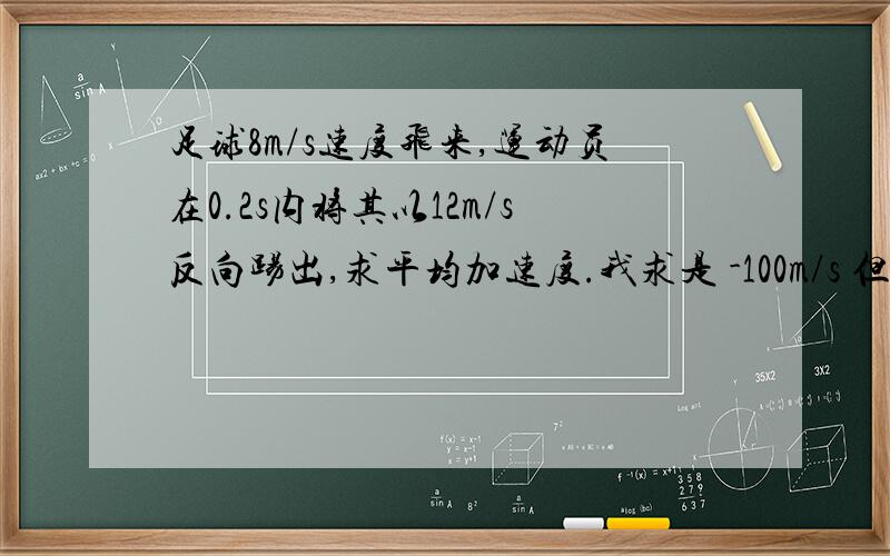 足球8m/s速度飞来,运动员在0.2s内将其以12m/s反向踢出,求平均加速度.我求是 -100m/s 但答案是100m